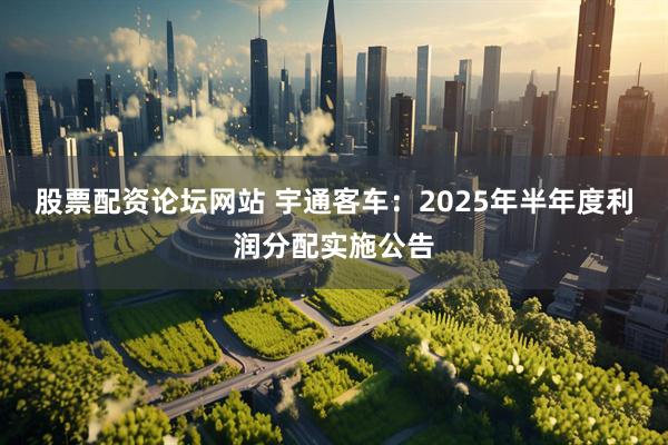 股票配资论坛网站 宇通客车：2025年半年度利润分配实施公告