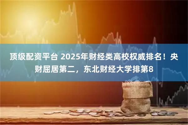 顶级配资平台 2025年财经类高校权威排名！央财屈居第二，东北财经大学排第8
