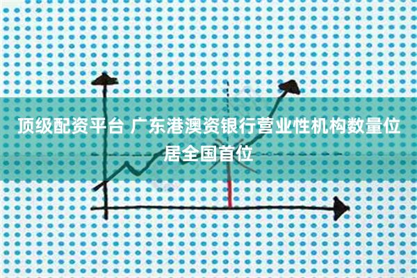顶级配资平台 广东港澳资银行营业性机构数量位居全国首位
