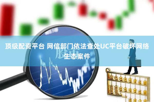 顶级配资平台 网信部门依法查处UC平台破坏网络生态案件
