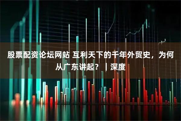 股票配资论坛网站 互利天下的千年外贸史，为何从广东讲起？｜深度