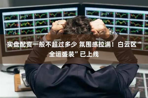 实盘配资一般不超过多少 氛围感拉满！白云区“全运盛装”已上线
