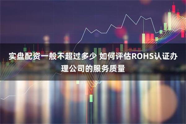 实盘配资一般不超过多少 如何评估ROHS认证办理公司的服务质量