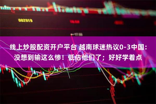 线上炒股配资开户平台 越南球迷热议0-3中国：没想到输这么惨！低估他们了；好好学着点