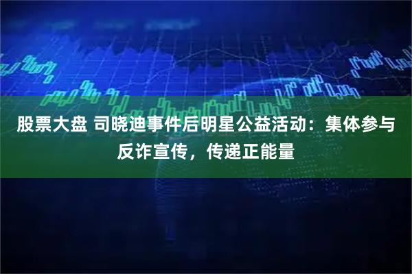 股票大盘 司晓迪事件后明星公益活动：集体参与反诈宣传，传递正能量