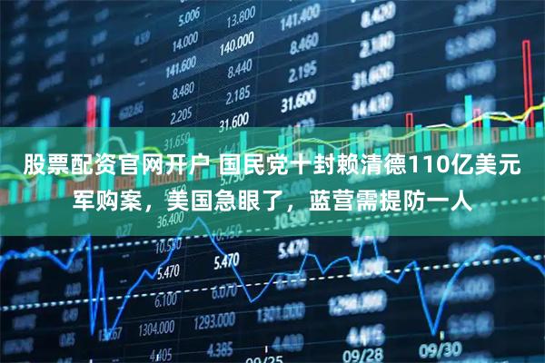 股票配资官网开户 国民党十封赖清德110亿美元军购案，美国急眼了，蓝营需提防一人