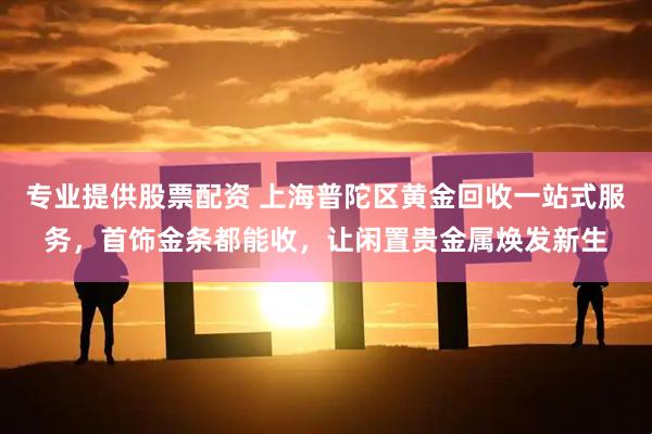 专业提供股票配资 上海普陀区黄金回收一站式服务，首饰金条都能收，让闲置贵金属焕发新生