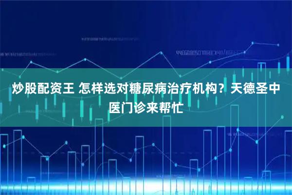 炒股配资王 怎样选对糖尿病治疗机构？天德圣中医门诊来帮忙