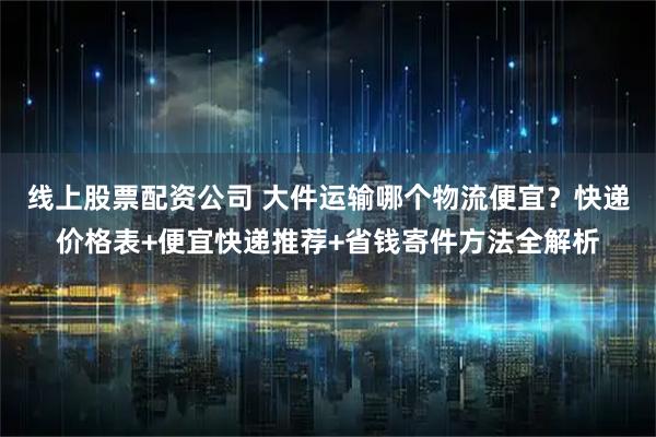 线上股票配资公司 大件运输哪个物流便宜？快递价格表+便宜快递推荐+省钱寄件方法全解析
