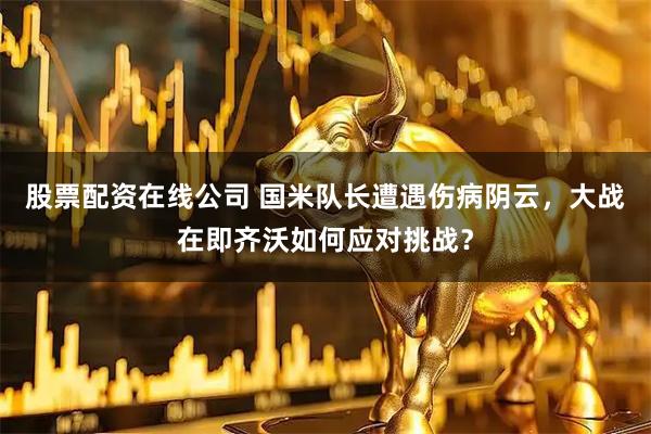 股票配资在线公司 国米队长遭遇伤病阴云，大战在即齐沃如何应对挑战？