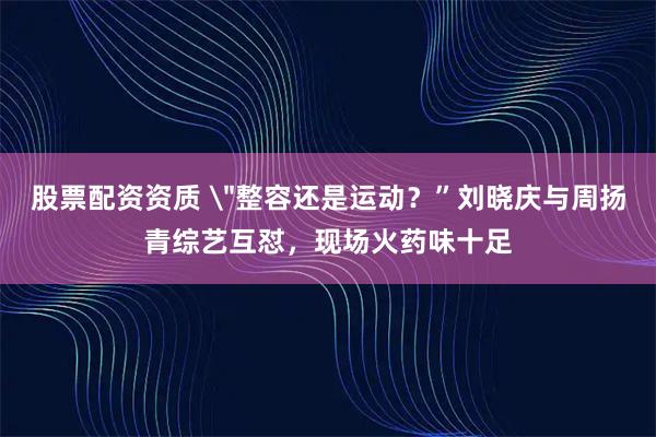 股票配资资质 ＂整容还是运动？”刘晓庆与周扬青综艺互怼，现场火药味十足