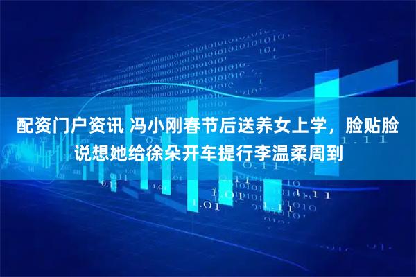 配资门户资讯 冯小刚春节后送养女上学,脸贴脸说想她给徐朵开车提行李温柔周到