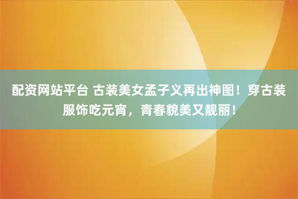 配资网站平台 古装美女孟子义再出神图!穿古装服饰吃元宵,青春貌美又靓丽!