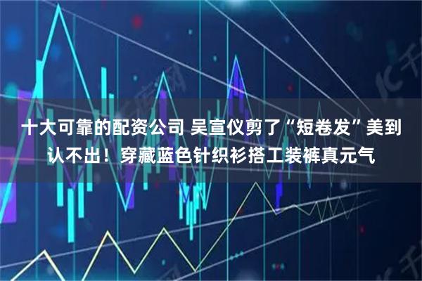 十大可靠的配资公司 吴宣仪剪了“短卷发”美到认不出！穿藏蓝色针织衫搭工装裤真元气