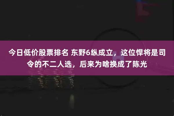 今日低价股票排名 东野6纵成立,这位悍将是司令的不二人选,后来为啥换成了陈光