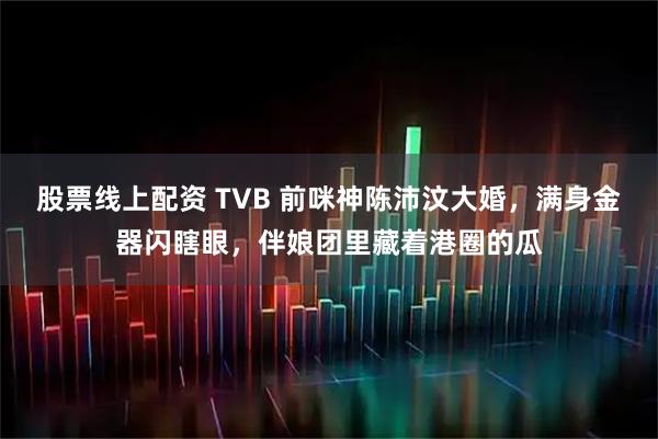 股票线上配资 TVB 前咪神陈沛汶大婚，满身金器闪瞎眼，伴娘团里藏着港圈的瓜