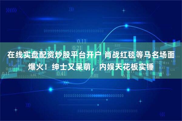在线实盘配资炒股平台开户 肖战红毯等马名场面爆火！绅士又呆萌，内娱天花板实锤