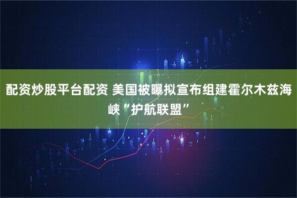 配资炒股平台配资 美国被曝拟宣布组建霍尔木兹海峡“护航联盟”