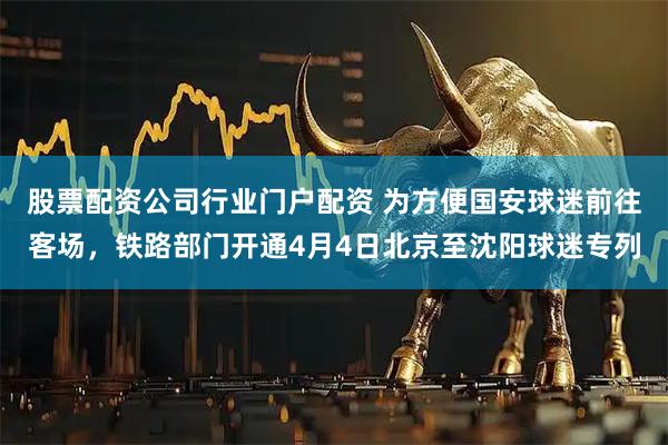 股票配资公司行业门户配资 为方便国安球迷前往客场,铁路部门开通4月4日北京至沈阳球迷专列