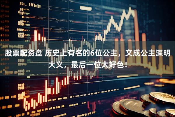 股票配资盘 历史上有名的6位公主，文成公主深明大义，最后一位太好色！