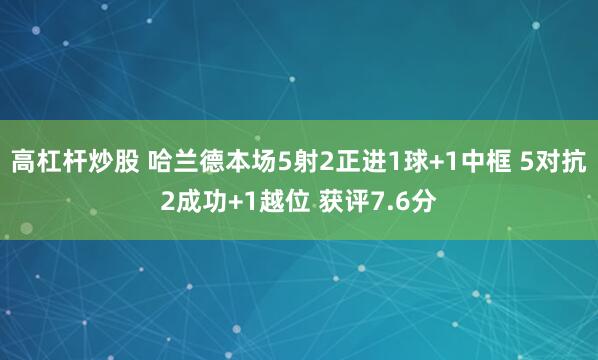 高杠杆炒股 哈兰德本场5射2正进1球+1中框 5对抗2成功+1越位 获评7.6分
