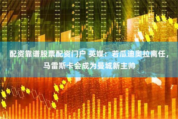 配资靠谱股票配资门户 英媒：若瓜迪奥拉离任，马雷斯卡会成为曼城新主帅