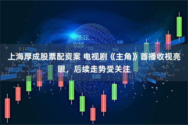 上海厚成股票配资案 电视剧《主角》首播收视亮眼，后续走势受关注
