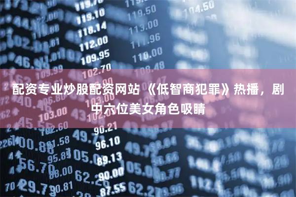 配资专业炒股配资网站 《低智商犯罪》热播，剧中六位美女角色吸睛