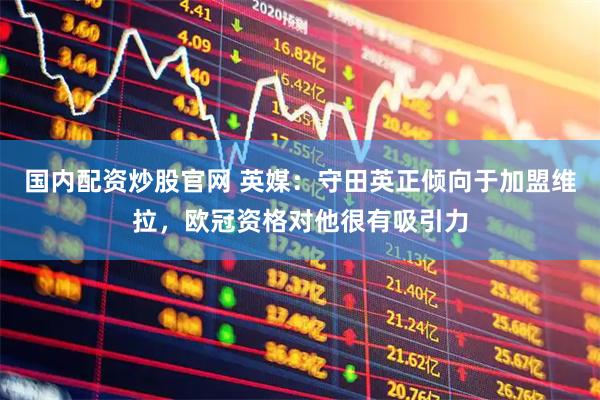 国内配资炒股官网 英媒：守田英正倾向于加盟维拉，欧冠资格对他很有吸引力