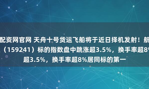 配资网官网 天舟十号货运飞船将于近日择机发射！航空航天ETF天弘（159241）标的指数盘中跳涨超3.5%，换手率超8%居同标的第一