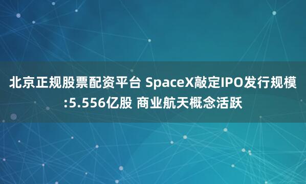 北京正规股票配资平台 SpaceX敲定IPO发行规模:5.556亿股 商业航天概念活跃