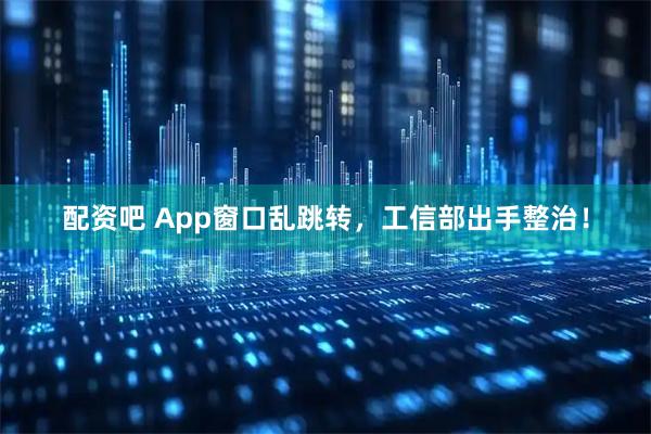 配资吧 App窗口乱跳转,工信部出手整治!