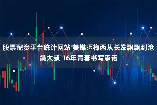 股票配资平台统计网站 美媒晒梅西从长发飘飘到沧桑大叔 16年青春书写承诺