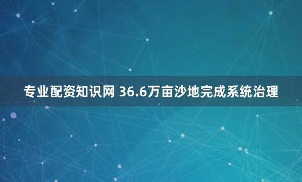 专业配资知识网 36.6万亩沙地完成系统治理