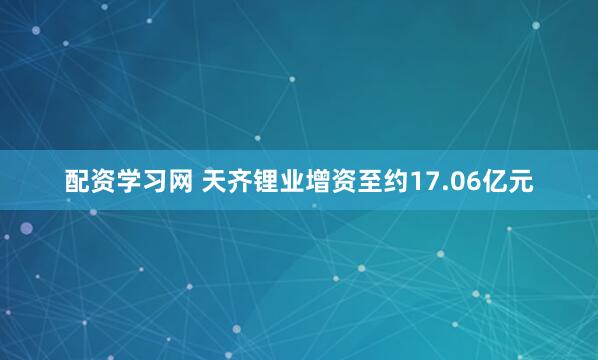 配资学习网 天齐锂业增资至约17.06亿元