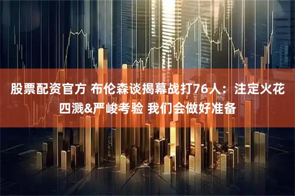股票配资官方 布伦森谈揭幕战打76人：注定火花四溅&严峻考验 我们会做好准备