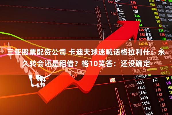 三亚股票配资公司 卡迪夫球迷喊话格拉利什：永久转会还是租借？格10笑答：还没确定